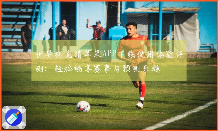 世界杯竞猜苹果APP下载使用体验评测：轻松畅享赛事与预测乐趣
