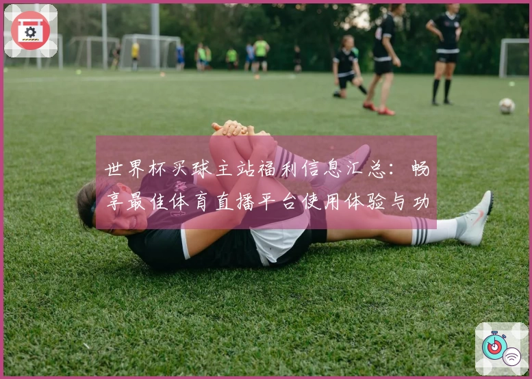 世界杯买球主站福利信息汇总：畅享最佳体育直播平台使用体验与功能介绍